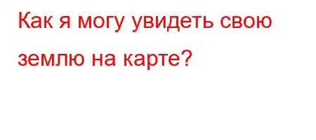 Как я могу увидеть свою землю на карте?